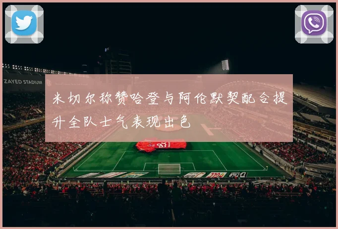 米切尔称赞哈登与阿伦默契配合提升全队士气表现出色