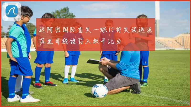 迈阿密国际首失一球门将失误送点苏里奇稳健罚入扳平比分