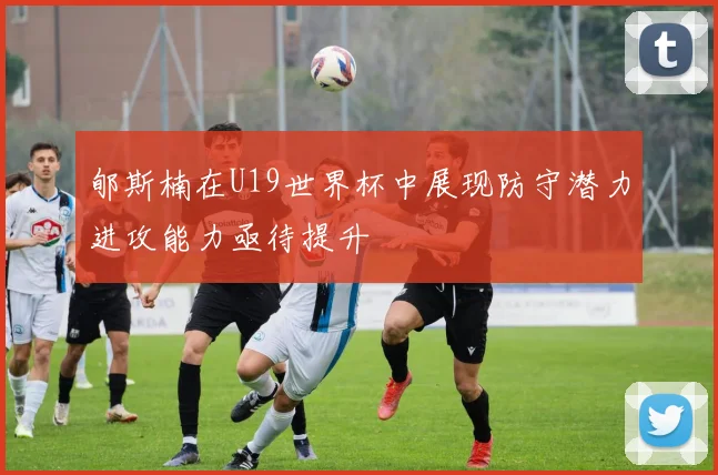 郇斯楠在U19世界杯中展现防守潜力进攻能力亟待提升