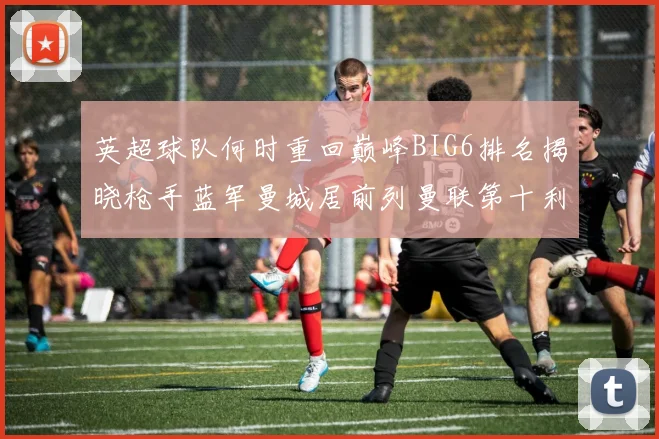 英超球队何时重回巅峰BIG6排名揭晓枪手蓝军曼城居前列曼联第十利物浦第十二