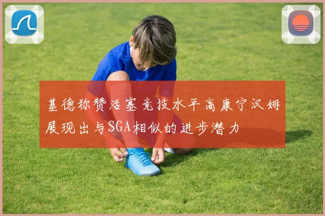 基德称赞活塞竞技水平高康宁汉姆展现出与SGA相似的进步潜力