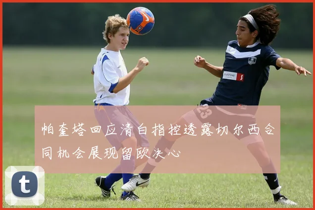 帕奎塔回应清白指控透露切尔西合同机会展现留欧决心