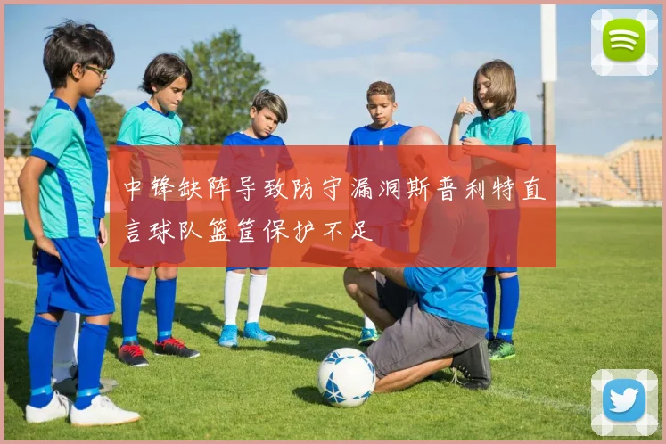 中锋缺阵导致防守漏洞斯普利特直言球队篮筐保护不足