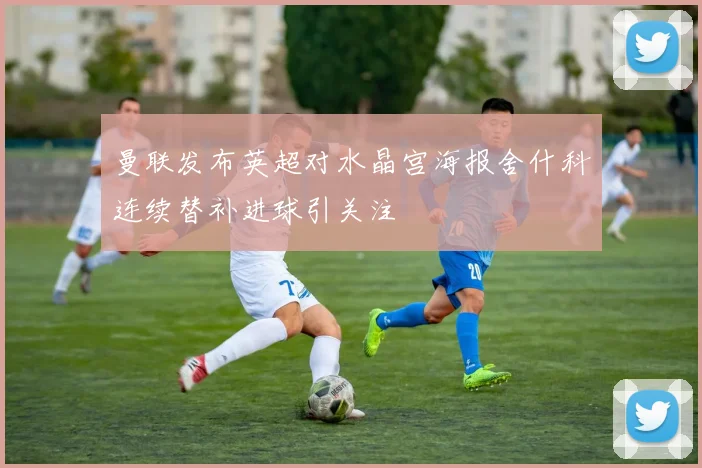 曼联发布英超对水晶宫海报舍什科连续替补进球引关注