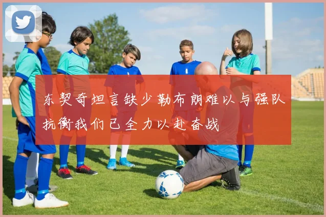 东契奇坦言缺少勒布朗难以与强队抗衡我们已全力以赴奋战