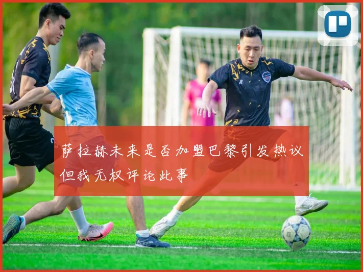 萨拉赫未来是否加盟巴黎引发热议但我无权评论此事