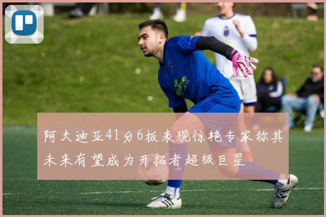 阿夫迪亚41分6板表现惊艳专家称其未来有望成为开拓者超级巨星