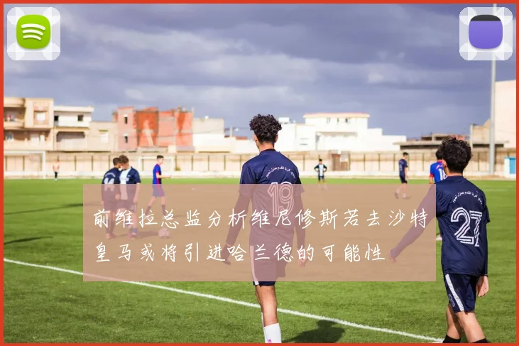 前维拉总监分析维尼修斯若去沙特皇马或将引进哈兰德的可能性