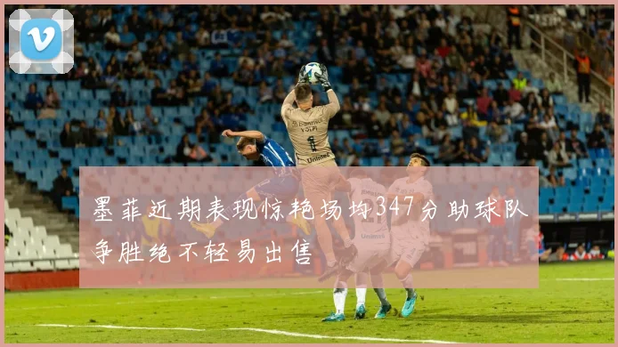 墨菲近期表现惊艳场均347分助球队争胜绝不轻易出售