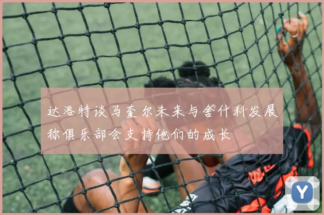 达洛特谈马奎尔未来与舍什科发展称俱乐部会支持他们的成长
