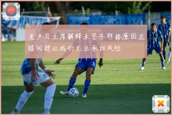 克卢日主席解释未签齐耶赫原因左膝问题让我们无法承担风险