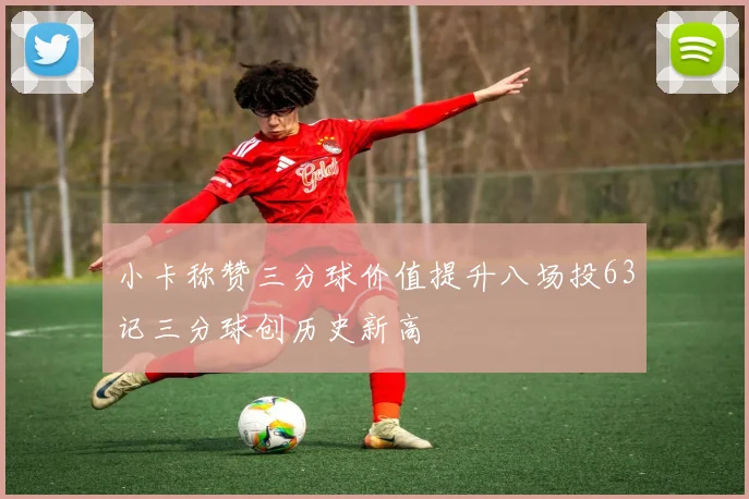 小卡称赞三分球价值提升八场投63记三分球创历史新高