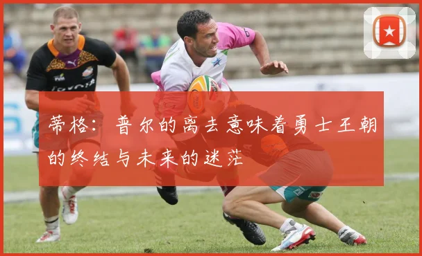蒂格：普尔的离去意味着勇士王朝的终结与未来的迷茫
