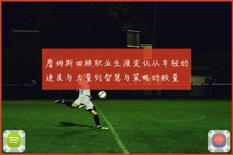 詹姆斯回顾职业生涯变化从年轻的速度与力量到智慧与策略的较量