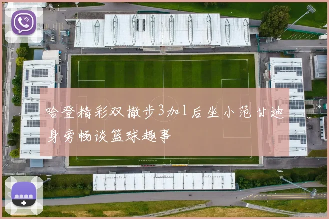 哈登精彩双撤步3加1后坐小范甘迪身旁畅谈篮球趣事