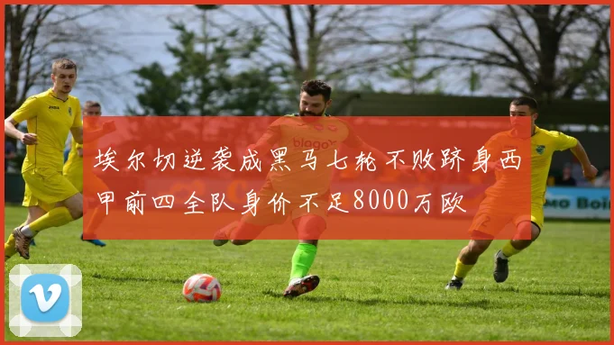 埃尔切逆袭成黑马七轮不败跻身西甲前四全队身价不足8000万欧