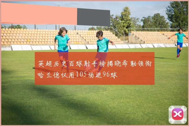 英超历史百球射手榜揭晓希勒领衔哈兰德仅用105场进96球