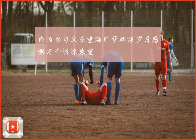内马尔与父亲重温巴萨辉煌岁月感慨万千情深意重