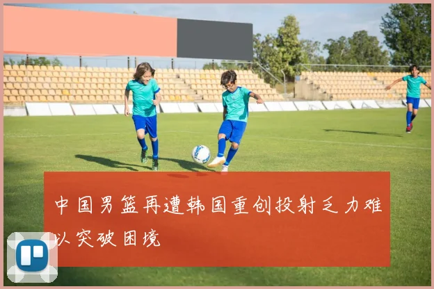 中国男篮再遭韩国重创投射乏力难以突破困境