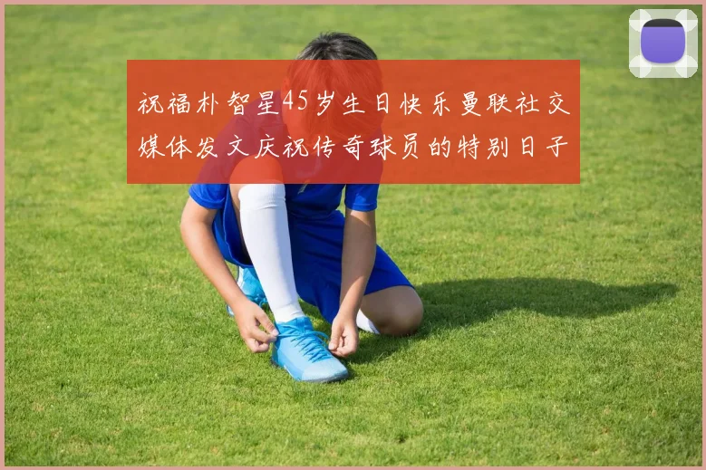 祝福朴智星45岁生日快乐曼联社交媒体发文庆祝传奇球员的特别日子