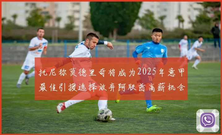 托尼称莫德里奇将成为2025年意甲最佳引援选择放弃阿联酋高薪机会