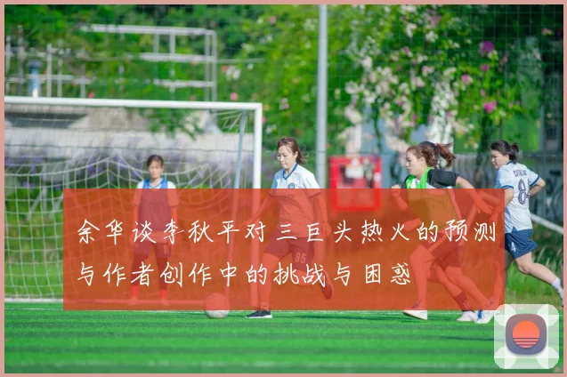 余华谈李秋平对三巨头热火的预测与作者创作中的挑战与困惑