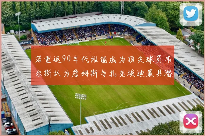 若重返90年代谁能成为顶尖球员韦尔斯认为詹姆斯与扎克埃迪最具潜力