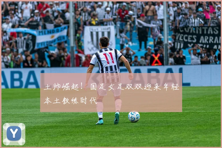 土帅崛起！国足女足双双迎来年轻本土教练时代