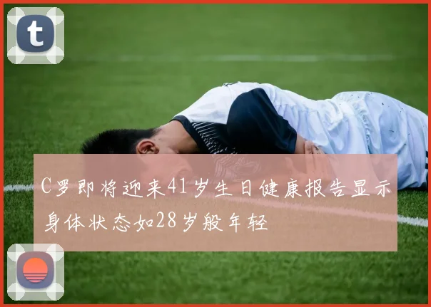 C罗即将迎来41岁生日健康报告显示身体状态如28岁般年轻