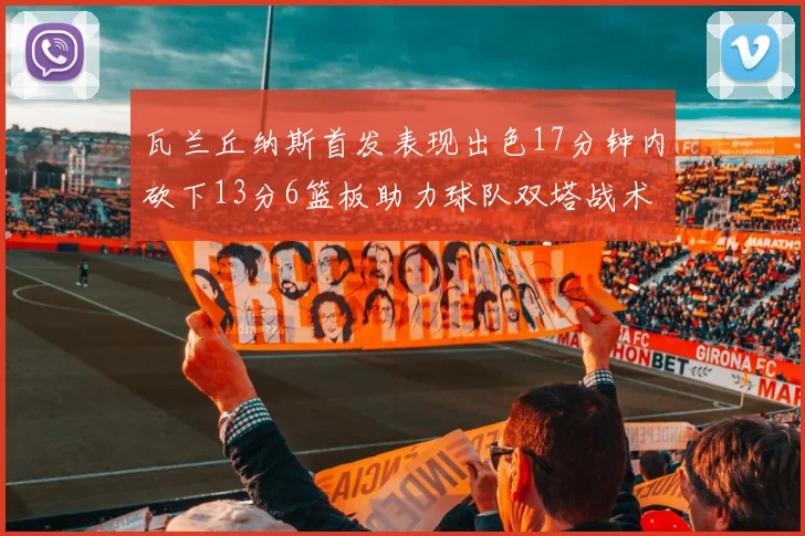 瓦兰丘纳斯首发表现出色17分钟内砍下13分6篮板助力球队双塔战术