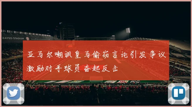 亚马尔嘲讽皇马偷窃言论引发争议激励对手球员奋起反击