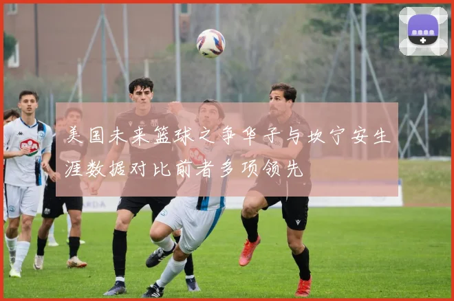 美国未来篮球之争华子与坎宁安生涯数据对比前者多项领先