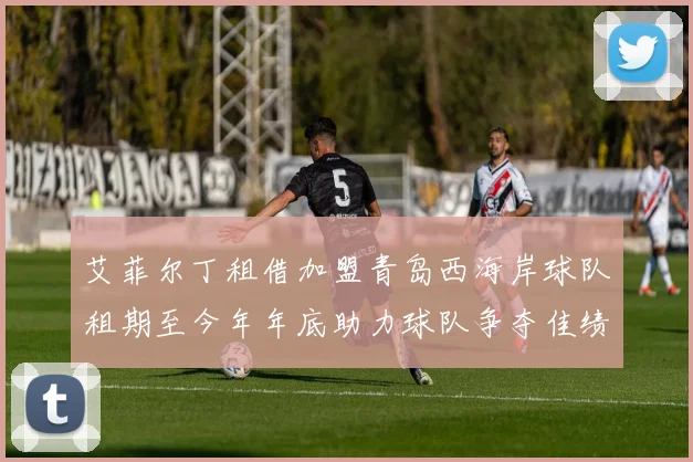 艾菲尔丁租借加盟青岛西海岸球队租期至今年年底助力球队争夺佳绩
