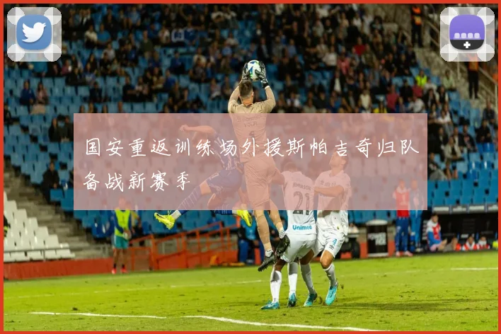 国安重返训练场外援斯帕吉奇归队备战新赛季