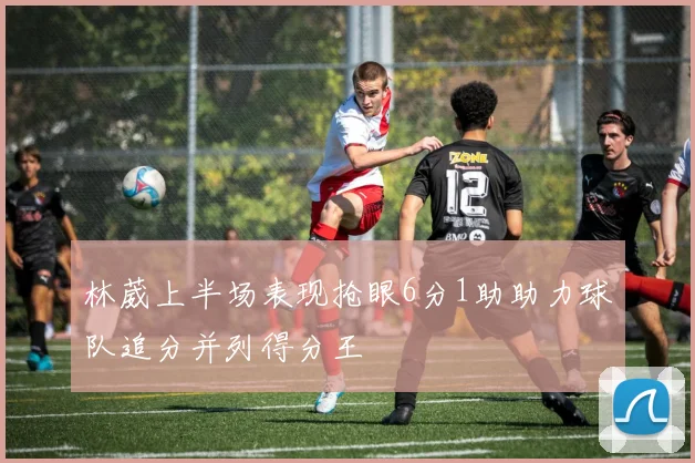 林葳上半场表现抢眼6分1助助力球队追分并列得分王