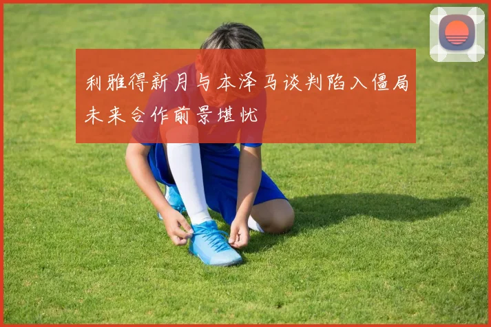 利雅得新月与本泽马谈判陷入僵局未来合作前景堪忧