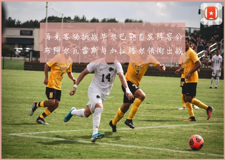 马竞客场挑战毕尔巴鄂首发阵容公布阿尔瓦雷斯与加拉格尔领衔出战