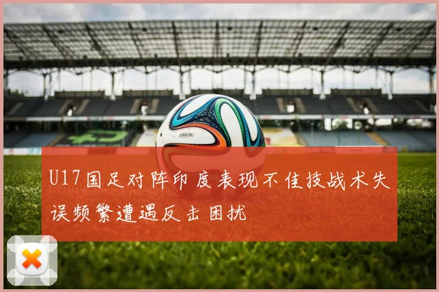 U17国足对阵印度表现不佳技战术失误频繁遭遇反击困扰