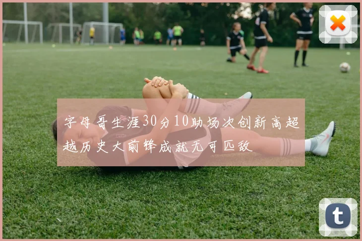 字母哥生涯30分10助场次创新高超越历史大前锋成就无可匹敌