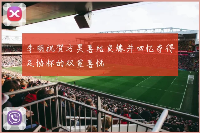 李明祝贺方昊喜结良缘并回忆夺得足协杯的双重喜悦