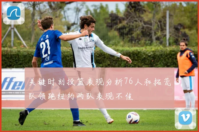 关键时刻投篮表现分析76人和拓荒队领跑纽约两队表现不佳