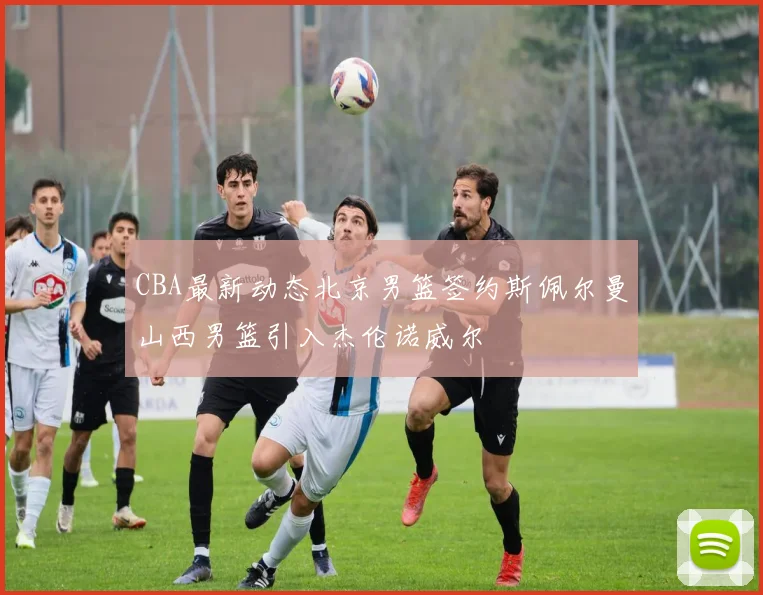 CBA最新动态北京男篮签约斯佩尔曼山西男篮引入杰伦诺威尔